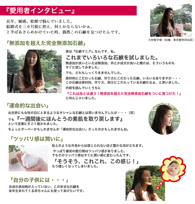 愛用者インタビュー 長年、敏感、乾燥で悩んでいました。結婚式を三カ月後に控え、何とかならないかぁ、と半ばあきらめかけていた時、偶然この石鹸を見つけたんです。「無添加を超えた完全無添加石鹸」実は『石鹸マニア』なんです、私。これまでいろいろな石鹸を試しました。無添加が良いといえば無添加、何とか成分が良いと聞けば、そういうものもすぐに試してみました。でも、どれもしっくりきませんでした。原材料にこだわった石鹸、作り方にこだわった石鹸、いろいろありますが・・・この石鹸は原材料、作り方、両方にこだわっている石鹸だなぁ、と思いました。内容を読んでいくうちに『これは他とは違う!無添加を超えた完全無添加石鹸をついに見つけた!』と叫んじゃいました。「運命的な出会い」お世辞にも女性の目にとまるようなオシャレな石鹸とは思いませんでしたが・・・(笑)でも『一週間後にほんとうの素肌を取り戻します』という言葉にすごく魅かれました。ちょっとオーバーかもしれませんが「運命的な出会い」だったのかもしれませんね。「ツッパリ感は潤いに」粘土のような外見からは信じられないほど豊かな泡が立ちます。やっぱり最初の数日間はツッパリ感がありました。でもそのツッパリ感はすぐに潤い感に変わったんです。「そうそう、これこれ、この感じ!」もう嬉しくなってしまいました。「自分の子供には・・・」合成の添加物が入っていない、この安全な石鹸を来年生まれてくる赤ちゃんにも使ってあげたいです。